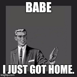 Kill Yourself Guy | BABE; I JUST GOT HOME. | image tagged in memes,kill yourself guy | made w/ Imgflip meme maker