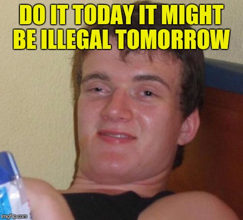 10 Guy | DO IT TODAY IT MIGHT BE ILLEGAL TOMORROW | image tagged in memes,10 guy | made w/ Imgflip meme maker