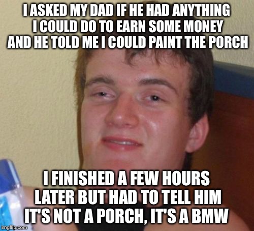 10 Guy Meme | I ASKED MY DAD IF HE HAD ANYTHING I COULD DO TO EARN SOME MONEY AND HE TOLD ME I COULD PAINT THE PORCH; I FINISHED A FEW HOURS LATER BUT HAD TO TELL HIM IT'S NOT A PORCH, IT'S A BMW | image tagged in memes,10 guy | made w/ Imgflip meme maker