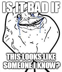 forever alone  | IS IT BAD IF; THIS LOOKS LIKE SOMEONE I KNOW? | image tagged in forever alone | made w/ Imgflip meme maker