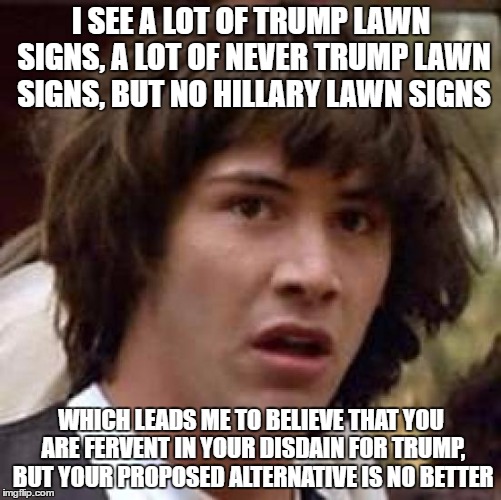 Something i've noticed, at least in my area... | I SEE A LOT OF TRUMP LAWN SIGNS, A LOT OF NEVER TRUMP LAWN SIGNS, BUT NO HILLARY LAWN SIGNS; WHICH LEADS ME TO BELIEVE THAT YOU ARE FERVENT IN YOUR DISDAIN FOR TRUMP, BUT YOUR PROPOSED ALTERNATIVE IS NO BETTER | image tagged in memes,conspiracy keanu | made w/ Imgflip meme maker
