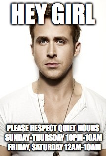 Ryan Gosling | HEY GIRL; PLEASE RESPECT QUIET HOURS SUNDAY-THURSDAY 10PM-10AM 
FRIDAY, SATURDAY 12AM-10AM | image tagged in memes,ryan gosling | made w/ Imgflip meme maker