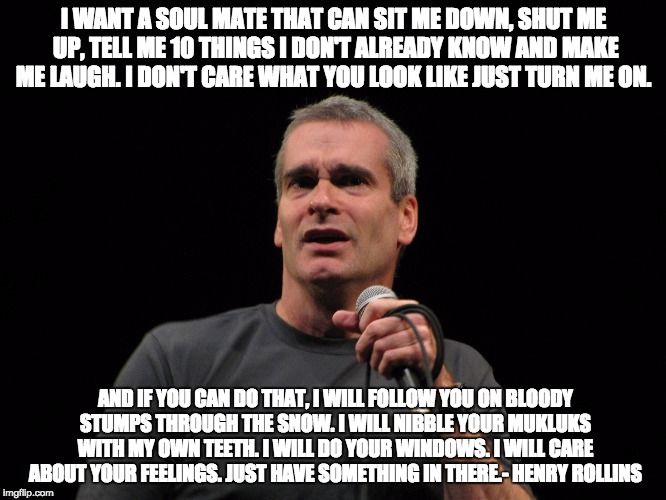 henry rollins | I WANT A SOUL MATE THAT CAN SIT ME DOWN, SHUT ME UP, TELL ME 10 THINGS I DON'T ALREADY KNOW AND MAKE ME LAUGH. I DON'T CARE WHAT YOU LOOK LIKE JUST TURN ME ON. AND IF YOU CAN DO THAT, I WILL FOLLOW YOU ON BLOODY STUMPS THROUGH THE SNOW. I WILL NIBBLE YOUR MUKLUKS WITH MY OWN TEETH. I WILL DO YOUR WINDOWS. I WILL CARE ABOUT YOUR FEELINGS. JUST HAVE SOMETHING IN THERE.- HENRY ROLLINS | image tagged in henry rollins | made w/ Imgflip meme maker