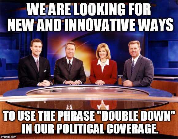 News | WE ARE LOOKING FOR NEW AND INNOVATIVE WAYS; TO USE THE PHRASE "DOUBLE DOWN" IN OUR POLITICAL COVERAGE. | image tagged in trump | made w/ Imgflip meme maker