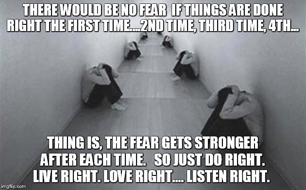 FEAR | THERE WOULD BE NO FEAR 
IF THINGS ARE DONE RIGHT THE FIRST TIME….2ND TIME, THIRD TIME, 4TH…; THING IS, THE FEAR GETS STRONGER AFTER EACH TIME.  
SO JUST DO RIGHT.  LIVE RIGHT. LOVE RIGHT.... LISTEN RIGHT. | image tagged in fear,love,live,listen | made w/ Imgflip meme maker