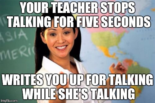 We all have had this teacher | YOUR TEACHER STOPS TALKING FOR FIVE SECONDS; WRITES YOU UP FOR TALKING WHILE SHE'S TALKING | image tagged in memes,unhelpful high school teacher | made w/ Imgflip meme maker