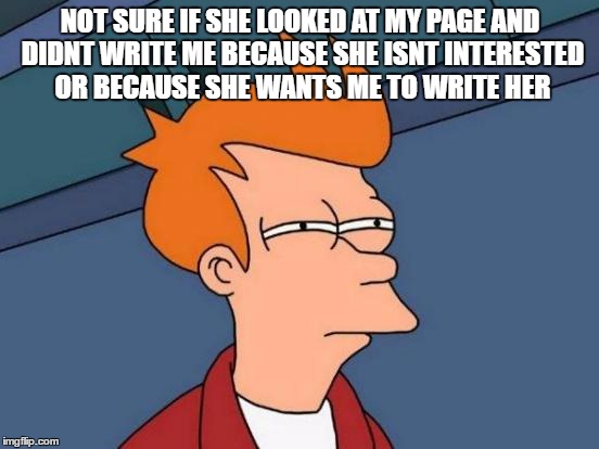Futurama Fry | NOT SURE IF SHE LOOKED AT MY PAGE AND DIDNT WRITE ME BECAUSE SHE ISNT INTERESTED OR BECAUSE SHE WANTS ME TO WRITE HER | image tagged in memes,futurama fry | made w/ Imgflip meme maker