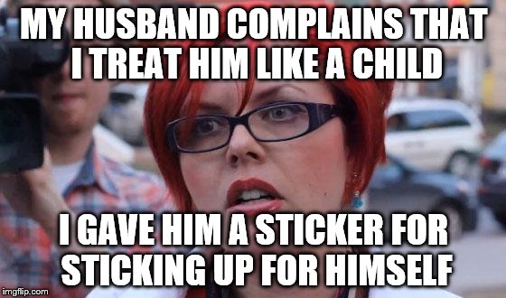 Angry Feminist | MY HUSBAND COMPLAINS THAT I TREAT HIM LIKE A CHILD; I GAVE HIM A STICKER FOR STICKING UP FOR HIMSELF | image tagged in angry feminist | made w/ Imgflip meme maker