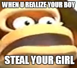 WHEN U REALIZE YOUR BOY; STEAL YOUR GIRL | image tagged in the realization | made w/ Imgflip meme maker