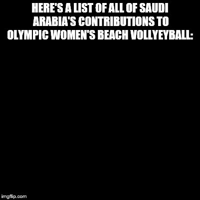 Olympic volleyball | HERE'S A LIST OF ALL OF SAUDI ARABIA'S CONTRIBUTIONS TO OLYMPIC WOMEN'S BEACH VOLLYEYBALL: | image tagged in funny | made w/ Imgflip meme maker