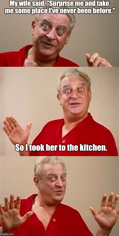 To the kitchen | My wife said, "Surprise me and take me some place I've never been before."; So I took her to the kitchen. | image tagged in bad pun dangerfield,kitchen,wife | made w/ Imgflip meme maker