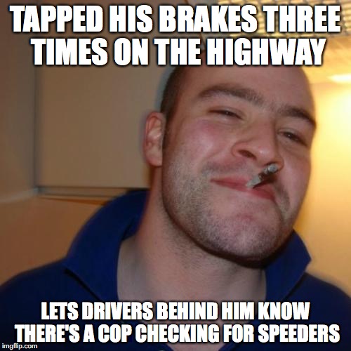 Good Guy Greg Meme | TAPPED HIS BRAKES THREE TIMES ON THE HIGHWAY; LETS DRIVERS BEHIND HIM KNOW THERE'S A COP CHECKING FOR SPEEDERS | image tagged in memes,good guy greg,AdviceAnimals | made w/ Imgflip meme maker