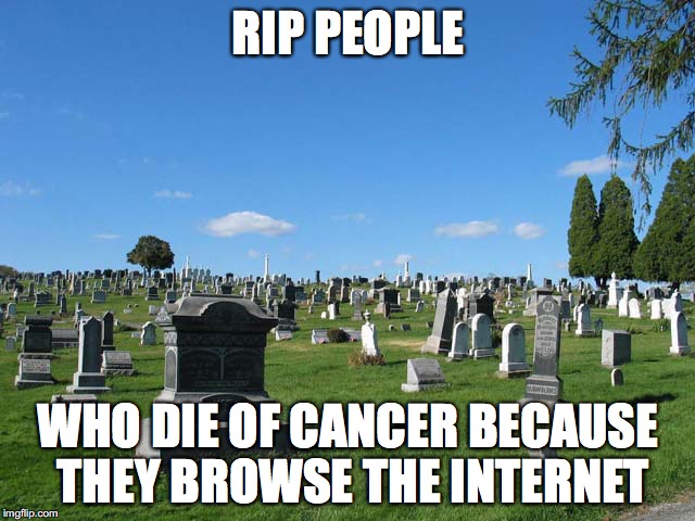 that ... gave me cancer | RIP PEOPLE; WHO DIE OF CANCER BECAUSE THEY BROWSE THE INTERNET | image tagged in funny,death,cancer | made w/ Imgflip meme maker