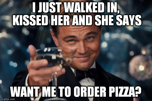 Leonardo Dicaprio Cheers Meme | I JUST WALKED IN, KISSED HER AND SHE SAYS WANT ME TO ORDER PIZZA? | image tagged in memes,leonardo dicaprio cheers | made w/ Imgflip meme maker
