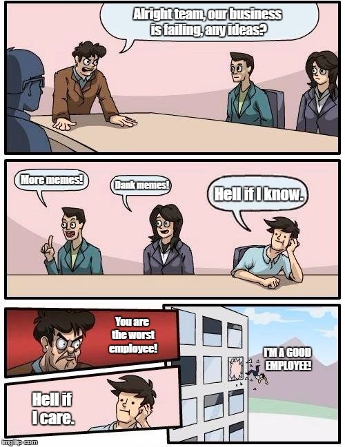 Boardroom Meeting Suggestion | Alright team, our business is failing, any ideas? More memes! Dank memes! Hell if I know. You are the worst employee! I'M A GOOD EMPLOYEE! Hell if I care. | image tagged in memes,boardroom meeting suggestion | made w/ Imgflip meme maker