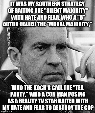 Contemplating Nixon | IT WAS MY SOUTHERN STRATEGY OF BAITING THE "SILENT MAJORITY" WITH HATE AND FEAR, WHO A "B" ACTOR CALLED THE "MORAL MAJORITY,"; WHO THE KOCH'S CALL THE "TEA PARTY," WHO A CON MAN POSING AS A REALITY TV STAR BAITED WITH MY HATE AND FEAR TO DESTROY THE GOP | image tagged in contemplating nixon | made w/ Imgflip meme maker