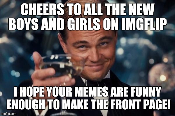 Leonardo Dicaprio Cheers Meme | CHEERS TO ALL THE NEW BOYS AND GIRLS ON IMGFLIP; I HOPE YOUR MEMES ARE FUNNY ENOUGH TO MAKE THE FRONT PAGE! | image tagged in memes,leonardo dicaprio cheers | made w/ Imgflip meme maker