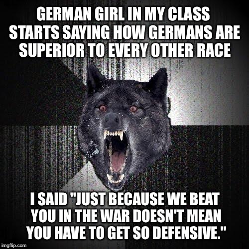 Insanity Wolf | GERMAN GIRL IN MY CLASS STARTS SAYING HOW GERMANS ARE SUPERIOR TO EVERY OTHER RACE; I SAID "JUST BECAUSE WE BEAT YOU IN THE WAR DOESN'T MEAN YOU HAVE TO GET SO DEFENSIVE." | image tagged in memes,insanity wolf | made w/ Imgflip meme maker