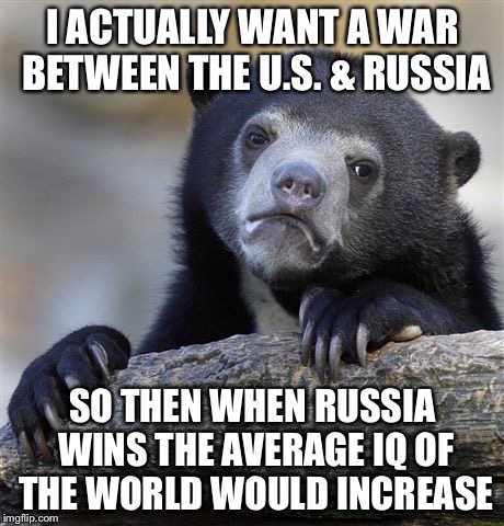 Confession Bear Meme | I ACTUALLY WANT A WAR BETWEEN THE U.S. & RUSSIA; SO THEN WHEN RUSSIA WINS THE AVERAGE IQ OF THE WORLD WOULD INCREASE | image tagged in memes,confession bear | made w/ Imgflip meme maker