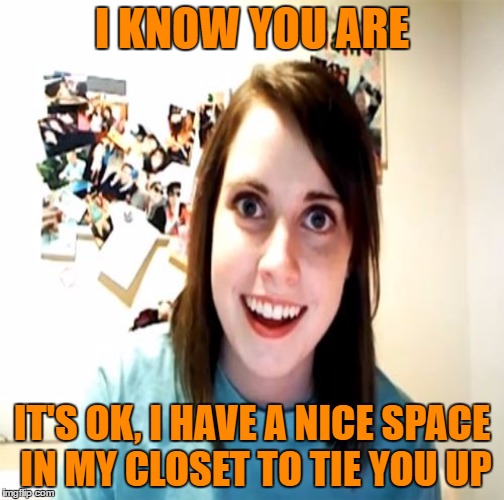 I KNOW YOU ARE IT'S OK, I HAVE A NICE SPACE IN MY CLOSET TO TIE YOU UP | made w/ Imgflip meme maker