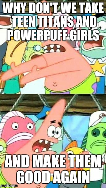 Put It Somewhere Else Patrick Meme | WHY DON'T WE TAKE TEEN TITANS AND POWERPUFF GIRLS; AND MAKE THEM GOOD AGAIN | image tagged in memes,put it somewhere else patrick | made w/ Imgflip meme maker