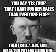 YOU SAY 'TIS TRUE' THAT I HAVE FUHRER BALLS THAN EVERYONE ELSE? THEN I CALL A JEW, AND MAKE YOU PAY FOR BEING ONE | made w/ Imgflip meme maker