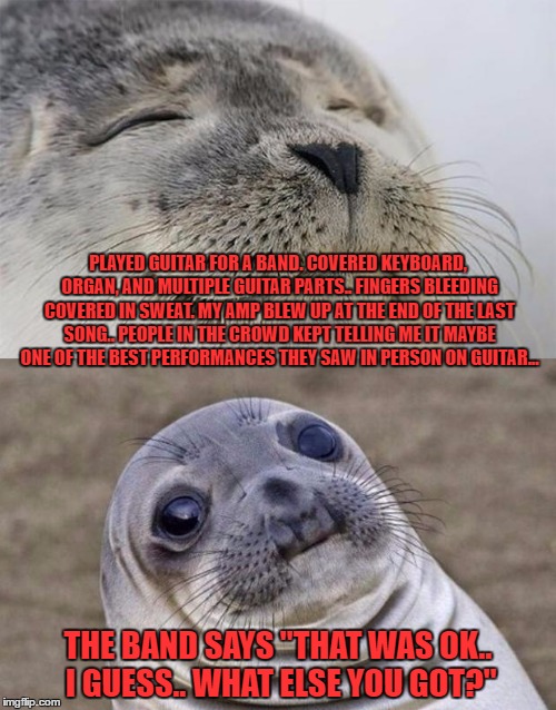 trying to say that with humility but it seems they were trying to find reason to pay me less | PLAYED GUITAR FOR A BAND. COVERED KEYBOARD, ORGAN, AND MULTIPLE GUITAR PARTS.. FINGERS BLEEDING COVERED IN SWEAT. MY AMP BLEW UP AT THE END OF THE LAST SONG.. PEOPLE IN THE CROWD KEPT TELLING ME IT MAYBE ONE OF THE BEST PERFORMANCES THEY SAW IN PERSON ON GUITAR... THE BAND SAYS "THAT WAS OK.. I GUESS.. WHAT ELSE YOU GOT?" | image tagged in memes,short satisfaction vs truth | made w/ Imgflip meme maker