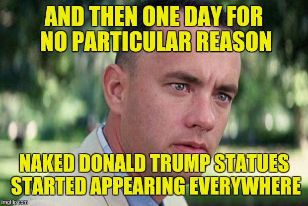 And Just Like That | AND THEN ONE DAY FOR NO PARTICULAR REASON; NAKED DONALD TRUMP STATUES STARTED APPEARING EVERYWHERE | image tagged in forrest gump | made w/ Imgflip meme maker