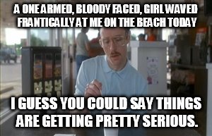 So I Guess You Can Say Things Are Getting Pretty Serious | A ONE ARMED, BLOODY FACED, GIRL WAVED FRANTICALLY AT ME ON THE BEACH TODAY; I GUESS YOU COULD SAY THINGS ARE GETTING PRETTY SERIOUS. | image tagged in memes,so i guess you can say things are getting pretty serious | made w/ Imgflip meme maker