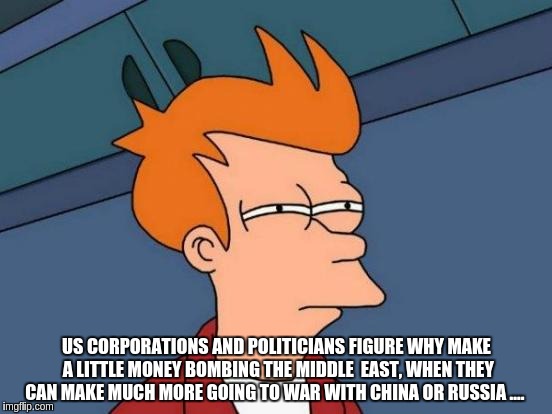 Futurama Fry | US CORPORATIONS AND POLITICIANS FIGURE WHY MAKE A LITTLE MONEY BOMBING THE MIDDLE  EAST, WHEN THEY CAN MAKE MUCH MORE GOING TO WAR WITH CHINA OR RUSSIA .... | image tagged in memes,futurama fry | made w/ Imgflip meme maker