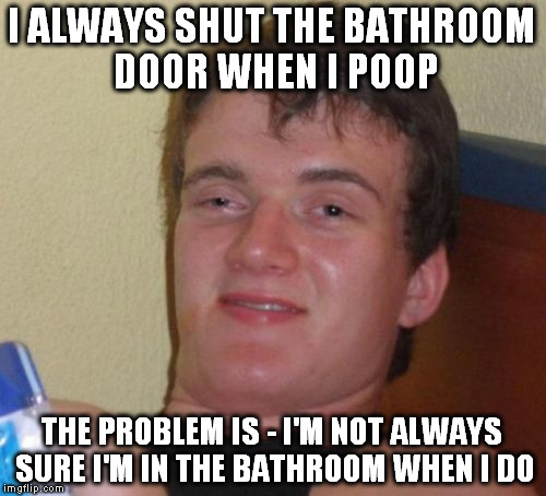 10 Guy Meme | I ALWAYS SHUT THE BATHROOM DOOR WHEN I POOP THE PROBLEM IS - I'M NOT ALWAYS SURE I'M IN THE BATHROOM WHEN I DO | image tagged in memes,10 guy | made w/ Imgflip meme maker