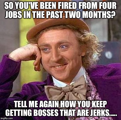 Creepy Condescending Wonka | SO YOU'VE BEEN FIRED FROM FOUR JOBS IN THE PAST TWO MONTHS? TELL ME AGAIN HOW YOU KEEP GETTING BOSSES THAT ARE JERKS..... | image tagged in memes,creepy condescending wonka | made w/ Imgflip meme maker