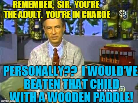 Mr Rogers | REMEMBER,  SIR.  YOU'RE THE ADULT.  YOU'RE IN CHARGE PERSONALLY??  I WOULD'VE BEATEN THAT CHILD WITH A WOODEN PADDLE! | image tagged in mr rogers | made w/ Imgflip meme maker