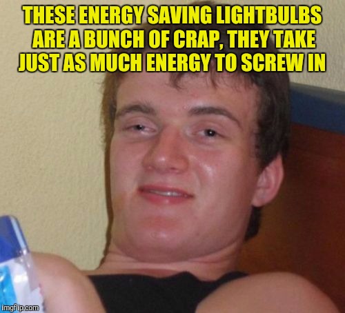 10 Guy | THESE ENERGY SAVING LIGHTBULBS ARE A BUNCH OF CRAP, THEY TAKE JUST AS MUCH ENERGY TO SCREW IN | image tagged in memes,10 guy | made w/ Imgflip meme maker