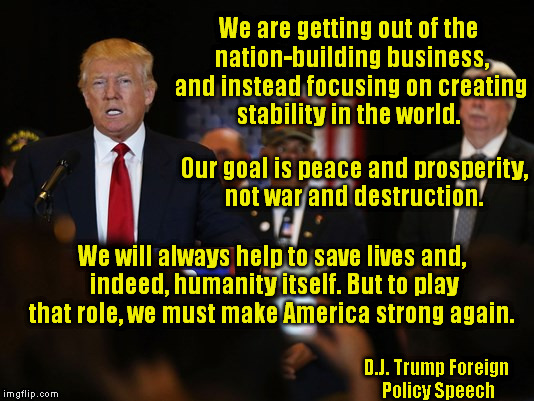 Trump's Foreign Policy for the Future | We are getting out of the nation-building business, and instead focusing on creating stability in the world. Our goal is peace and prosperity, not war and destruction. We will always help to save lives and, indeed, humanity itself. But to play that role, we must make America strong again. D.J. Trump Foreign Policy Speech | image tagged in memes,trump,election,foreign policy,quotes | made w/ Imgflip meme maker