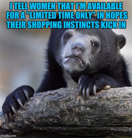 Confession Bear | I TELL WOMEN THAT I'M AVAILABLE FOR A "LIMITED TIME ONLY" IN HOPES THEIR SHOPPING INSTINCTS KICK IN | image tagged in memes,confession bear | made w/ Imgflip meme maker