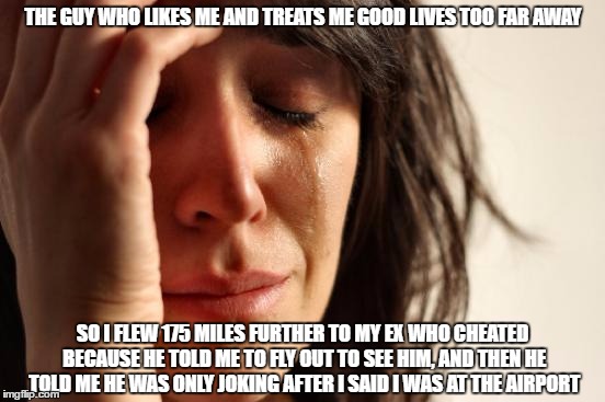 this happened to my friend, and all i can do is laugh at her for being an idiot. | THE GUY WHO LIKES ME AND TREATS ME GOOD LIVES TOO FAR AWAY; SO I FLEW 175 MILES FURTHER TO MY EX WHO CHEATED BECAUSE HE TOLD ME TO FLY OUT TO SEE HIM, AND THEN HE TOLD ME HE WAS ONLY JOKING AFTER I SAID I WAS AT THE AIRPORT | image tagged in memes,first world problems | made w/ Imgflip meme maker