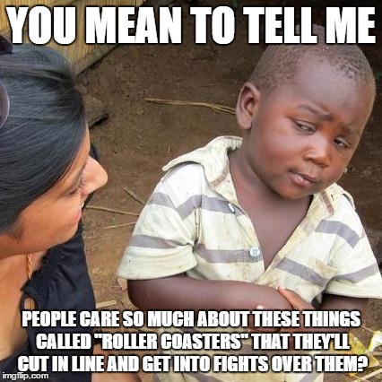 At Six Flags, it's incredible what guests will do just for a 2 minute ride on a roller coaster... | YOU MEAN TO TELL ME; PEOPLE CARE SO MUCH ABOUT THESE THINGS CALLED "ROLLER COASTERS" THAT THEY'LL CUT IN LINE AND GET INTO FIGHTS OVER THEM? | image tagged in memes,third world skeptical kid | made w/ Imgflip meme maker