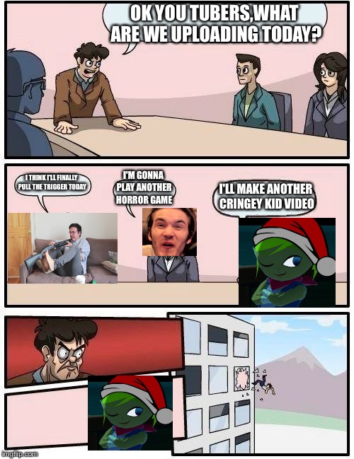 Boardroom Meeting Suggestion | OK YOU TUBERS,WHAT ARE WE UPLOADING TODAY? I THINK I'LL FINALLY PULL THE TRIGGER TODAY; I'M GONNA PLAY ANOTHER HORROR GAME; I'LL MAKE ANOTHER CRINGEY KID VIDEO | image tagged in memes,boardroom meeting suggestion | made w/ Imgflip meme maker