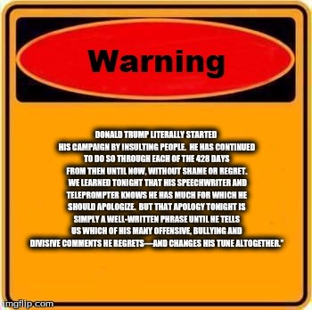 Warning Sign Meme | DONALD TRUMP LITERALLY STARTED HIS CAMPAIGN BY INSULTING PEOPLE.  HE HAS CONTINUED TO DO SO THROUGH EACH OF THE 428 DAYS FROM THEN UNTIL NOW, WITHOUT SHAME OR REGRET.  WE LEARNED TONIGHT THAT HIS SPEECHWRITER AND TELEPROMPTER KNOWS HE HAS MUCH FOR WHICH HE SHOULD APOLOGIZE.  BUT THAT APOLOGY TONIGHT IS SIMPLY A WELL-WRITTEN PHRASE UNTIL HE TELLS US WHICH OF HIS MANY OFFENSIVE, BULLYING AND DIVISIVE COMMENTS HE REGRETS—AND CHANGES HIS TUNE ALTOGETHER.” | image tagged in memes,warning sign,donald trump | made w/ Imgflip meme maker