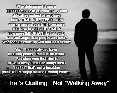 Don't Walk Away Yet | Who determined it was a BETTER choice to just walk away from difficulties instead of resolving them?  That it is BETTER to throw away a person, or a family because you have to work at it? That it's now more IMPORTANT to hold onto hate and anger than people and love? What genius came up with that load of shit? Yes, life does always have breaking points.  Points of no return.  But when your first effort is to "walk away" because things aren't "perfect", that's not a breaking point. That's simply making a wrong choice. That's Quitting.  Not "Walking Away". | image tagged in alone | made w/ Imgflip meme maker