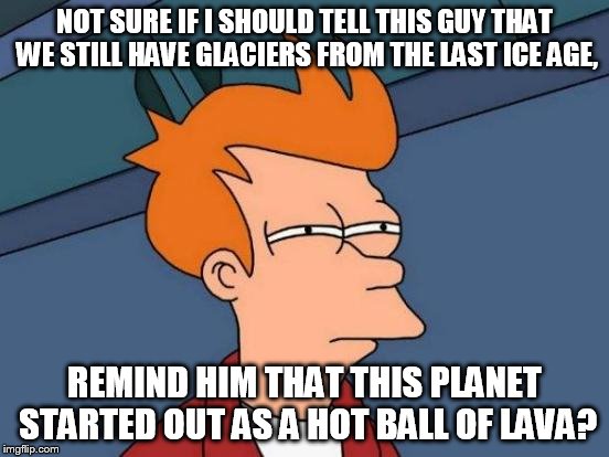 Futurama Fry Meme | NOT SURE IF I SHOULD TELL THIS GUY THAT WE STILL HAVE GLACIERS FROM THE LAST ICE AGE, REMIND HIM THAT THIS PLANET STARTED OUT AS A HOT BALL  | image tagged in memes,futurama fry | made w/ Imgflip meme maker