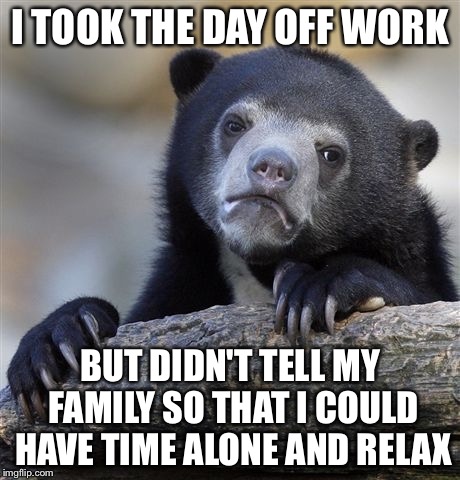 Confession Bear Meme | I TOOK THE DAY OFF WORK; BUT DIDN'T TELL MY FAMILY SO THAT I COULD HAVE TIME ALONE AND RELAX | image tagged in memes,confession bear,AdviceAnimals | made w/ Imgflip meme maker