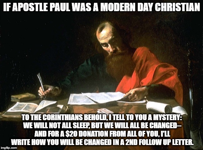 If Apostle paul was a modern day christian | IF APOSTLE PAUL WAS A MODERN DAY CHRISTIAN; TO THE CORINTHIANS BEHOLD, I TELL TO YOU A MYSTERY: WE WILL NOT ALL SLEEP, BUT WE WILL ALL BE CHANGED-- AND FOR A $20 DONATION FROM ALL OF YOU, I'LL WRITE HOW YOU WILL BE CHANGED IN A 2ND FOLLOW UP LETTER. | image tagged in apostle paul | made w/ Imgflip meme maker