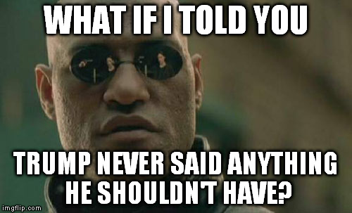 All those focusing on his demeanor have glossed over Hillary's ACTUAL crimes | WHAT IF I TOLD YOU; TRUMP NEVER SAID ANYTHING HE SHOULDN'T HAVE? | image tagged in memes,matrix morpheus,donald trump,hillary clinton for jail 2016,biased media,liberal logic | made w/ Imgflip meme maker