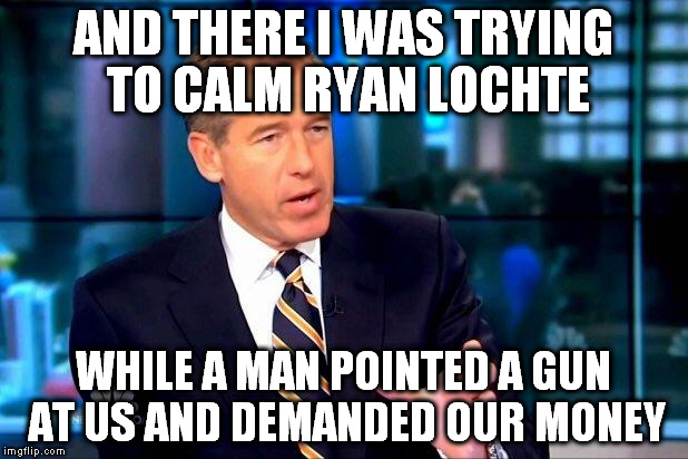 Hope this isn't a repost |  AND THERE I WAS TRYING TO CALM RYAN LOCHTE; WHILE A MAN POINTED A GUN AT US AND DEMANDED OUR MONEY | image tagged in memes,brian williams was there 2,ryan lochte,olympics 2016,rio olympics | made w/ Imgflip meme maker