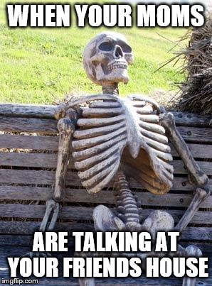 Waiting Skeleton | WHEN YOUR MOMS; ARE TALKING AT YOUR FRIENDS HOUSE | image tagged in memes,waiting skeleton | made w/ Imgflip meme maker