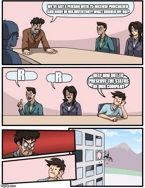 Boardroom Meeting Suggestion Meme | WE'VE GOT A PERSON WITH 25 INCENSE PURCHASED AND NONE IN HIS INVENTORY! WHAT SHOULD WE DO? R; R; HELP HIM OUT TO PRESERVE THE STATUS OF OUR COMPANY | image tagged in memes,boardroom meeting suggestion,pokemongo | made w/ Imgflip meme maker