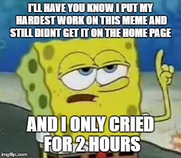 I'll Have You Know Spongebob | I'LL HAVE YOU KNOW I PUT MY HARDEST WORK ON THIS MEME AND STILL DIDNT GET IT ON THE HOME PAGE; AND I ONLY CRIED FOR 2 HOURS | image tagged in memes,ill have you know spongebob | made w/ Imgflip meme maker
