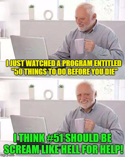 Hide the pain Harold Review | I JUST WATCHED A PROGRAM ENTITLED "50 THINGS TO DO BEFORE YOU DIE"; I THINK #51 SHOULD BE SCREAM LIKE HELL FOR HELP! | image tagged in hide the pain harold,memes,humor,funny memes | made w/ Imgflip meme maker